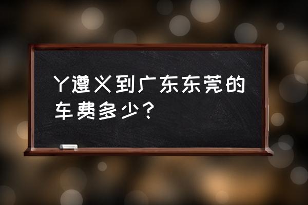 遵义到广东佛山火车多少钱一个月 Y遵义到广东东莞的车费多少？