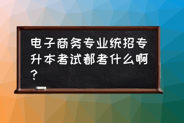 电子商务统招专升本要考哪些科目 电子商务专业统招专升本考试都考什么啊？