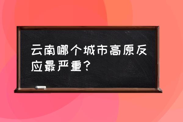 云南有高原反应吗 云南哪个城市高原反应最严重？