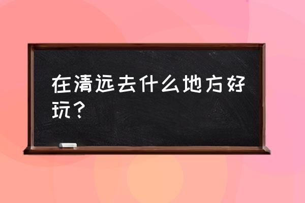 清远牛鱼嘴原始生态风景区攻略 在清远去什么地方好玩？