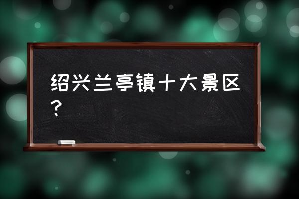 绍兴旅游必去景点推荐 绍兴兰亭镇十大景区？