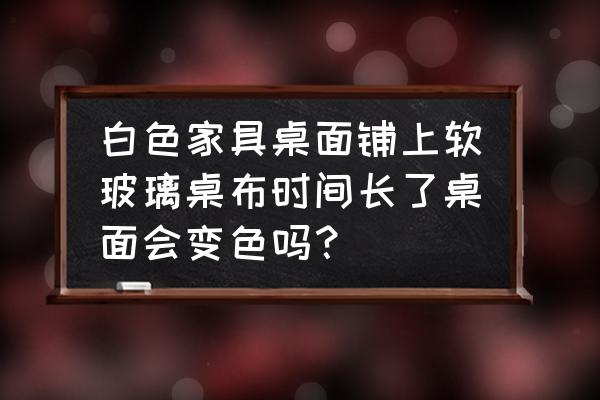 白色格子桌布铺上去的效果 白色家具桌面铺上软玻璃桌布时间长了桌面会变色吗？