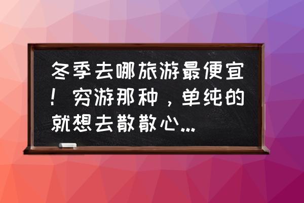 心情不愉快最好去哪里旅游 冬季去哪旅游最便宜！穷游那种，单纯的就想去散散心。各位好友给推荐下？