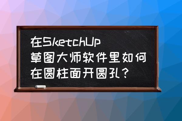 手工制作圆柱体模型 在SketchUp草图大师软件里如何在圆柱面开圆孔？