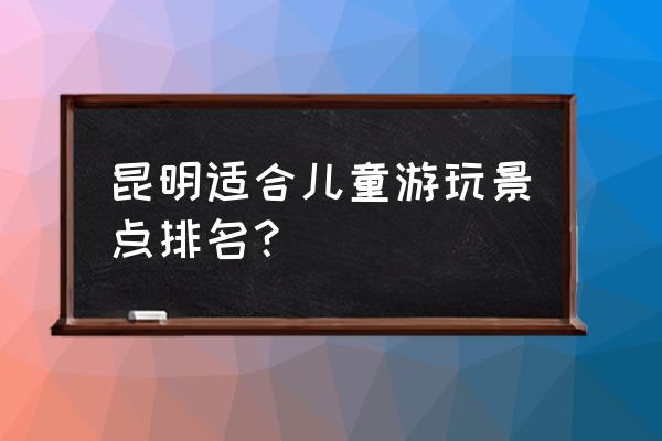 昆明附近城市旅游景点大全 昆明适合儿童游玩景点排名？