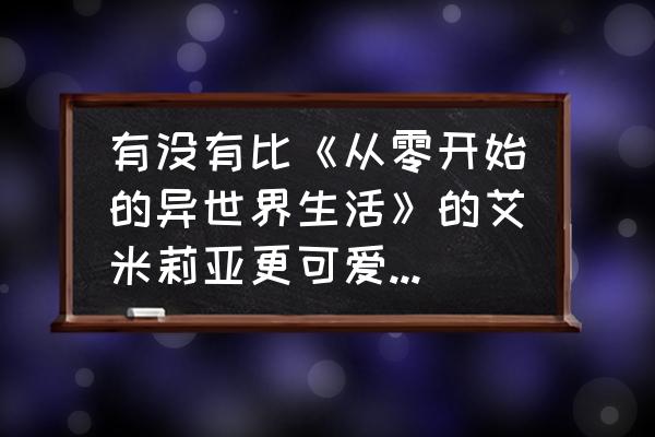 从零开始的艾米莉亚攻略 有没有比《从零开始的异世界生活》的艾米莉亚更可爱的动漫女角色？