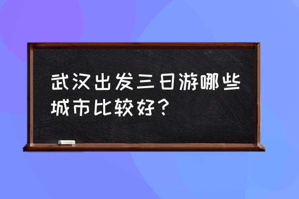 武汉出发3-5天旅游 武汉出发三日游哪些城市比较好？