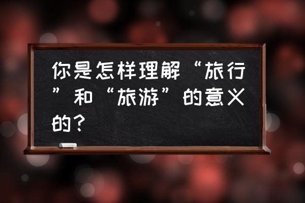 怎么让旅行更有意义 你是怎样理解“旅行”和“旅游”的意义的？