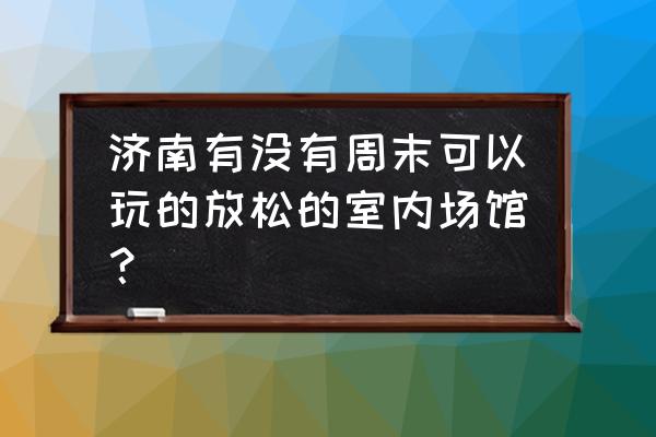 济南适合周末带孩子去的地方 济南有没有周末可以玩的放松的室内场馆？