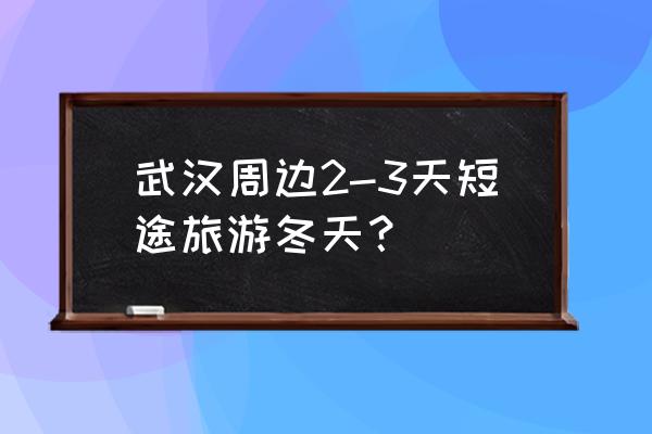 适合武汉周边游的位置 武汉周边2-3天短途旅游冬天？