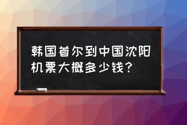 韩国回国机票多少钱 韩国首尔到中国沈阳机票大概多少钱？