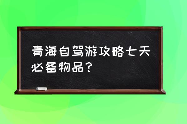 自驾去青海要准备什么手续 青海自驾游攻略七天必备物品？