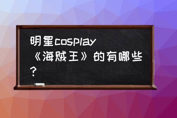 海贼王热血航路官网 明星cosplay《海贼王》的有哪些？