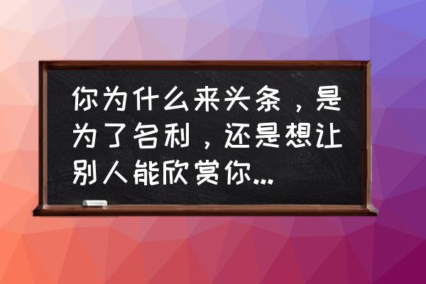 百家号谁赞赏的怎么看 你为什么来头条，是为了名利，还是想让别人能欣赏你的才华？