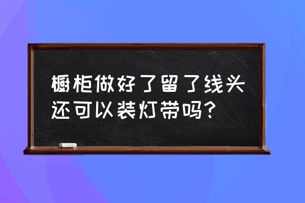 装修电路图需要保留吗 橱柜做好了留了线头还可以装灯带吗？