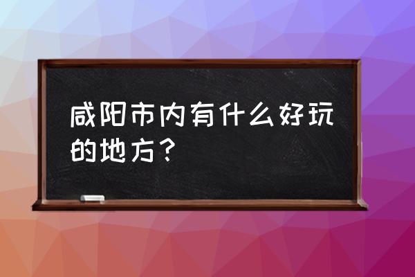 咸阳市区附近现在好玩的地方 咸阳市内有什么好玩的地方？