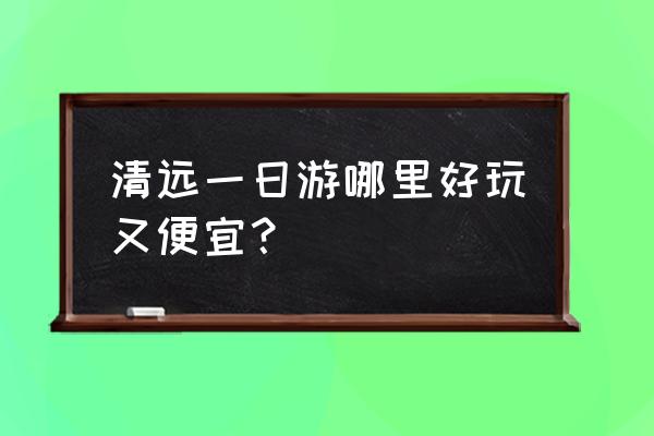 清远旅游景点推荐一日游 清远一日游哪里好玩又便宜？