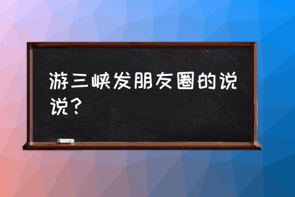 赞美三峡壮观美的语句 游三峡发朋友圈的说说？