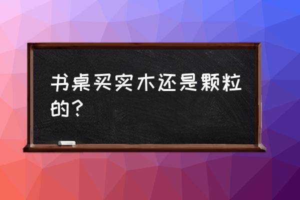 怎么挑选儿童学习书桌 书桌买实木还是颗粒的？