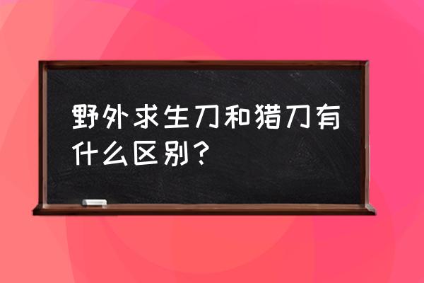 选十种工具野外生存 野外求生刀和猎刀有什么区别？