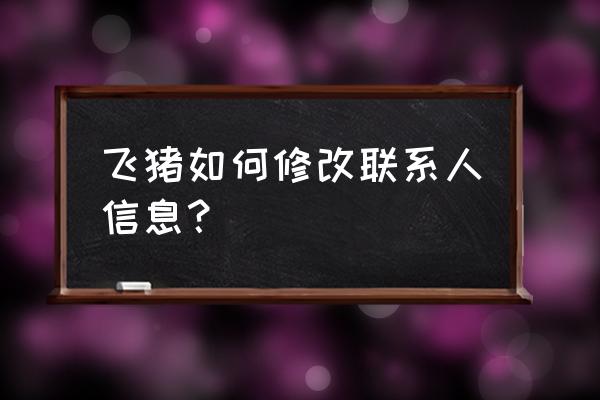 飞猪人工客服电话怎么转人工 飞猪如何修改联系人信息？