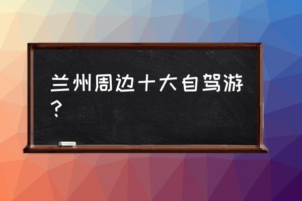 甘肃必去的10个景点 兰州周边十大自驾游？