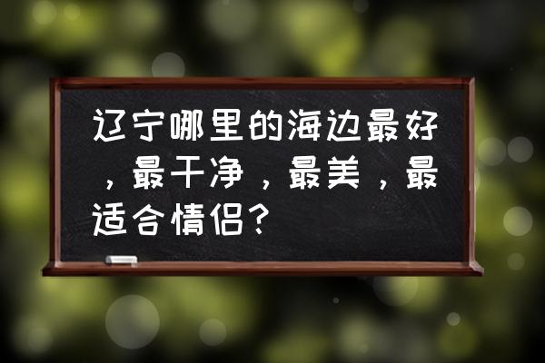 东戴河万家镇动迁计划 辽宁哪里的海边最好，最干净，最美，最适合情侣？