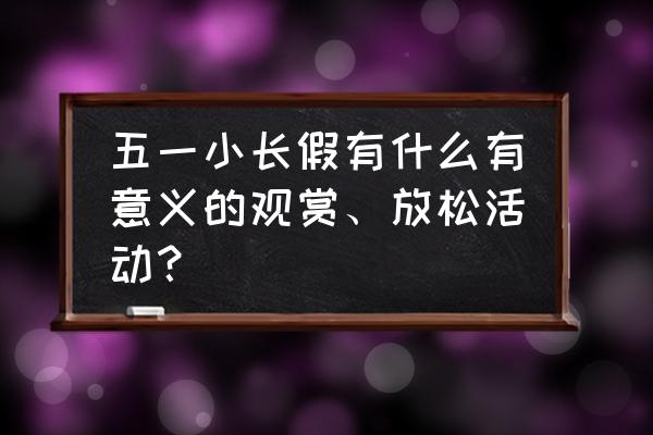 五一小长假应该做什么 五一小长假有什么有意义的观赏、放松活动？