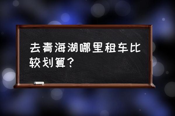 去青海包车哪个平台靠谱 去青海湖哪里租车比较划算？