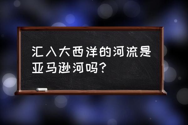 亚马逊河是最古老的河吗 汇入大西洋的河流是亚马逊河吗？