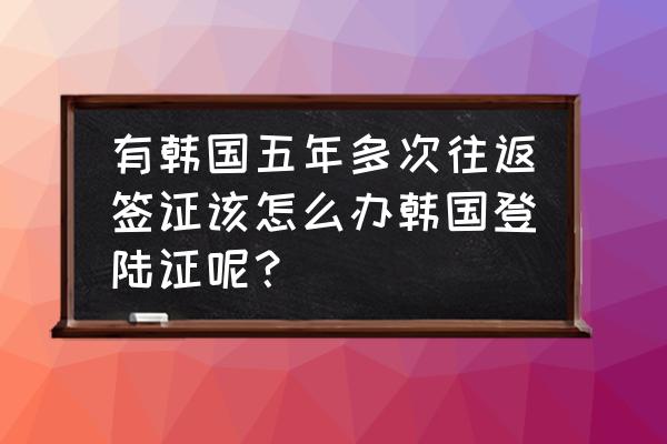 韩国五年往返签证一次可以待多久 有韩国五年多次往返签证该怎么办韩国登陆证呢？