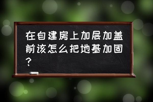 建筑加固工程的基本步骤 在自建房上加层加盖前该怎么把地基加固？