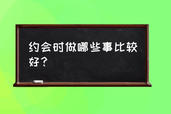 情侣旅游要做的事 约会时做哪些事比较好？