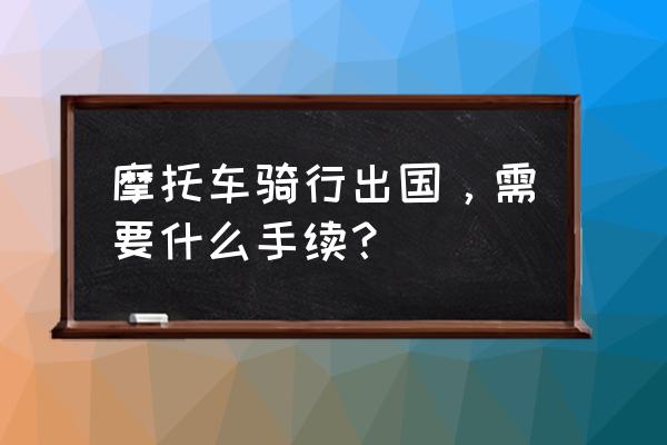 现在出国旅游需要办理什么手续 摩托车骑行出国，需要什么手续？