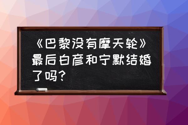 怎么样画摩天轮 《巴黎没有摩天轮》最后白彦和宁默结婚了吗？