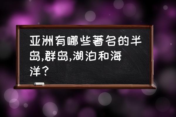 亚洲湖泊和海的特点 亚洲有哪些著名的半岛,群岛,湖泊和海洋？