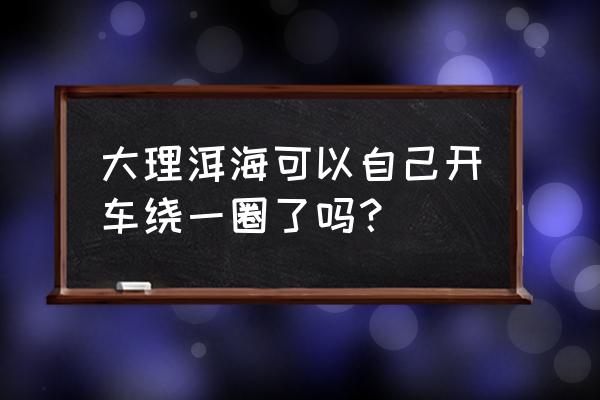 大理洱海自驾环游图 大理洱海可以自己开车绕一圈了吗？