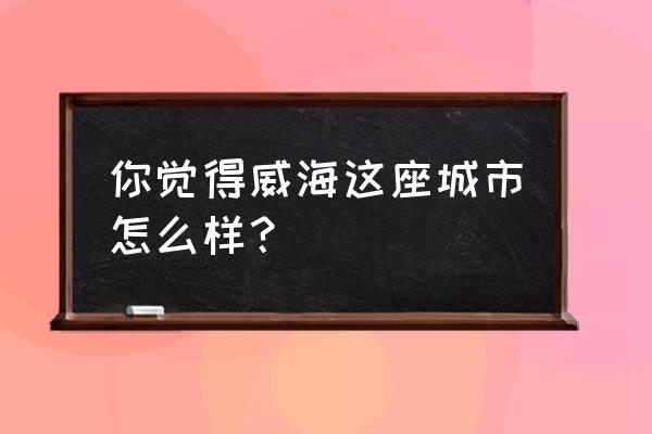 仙山八千年情缘攻略 你觉得威海这座城市怎么样？