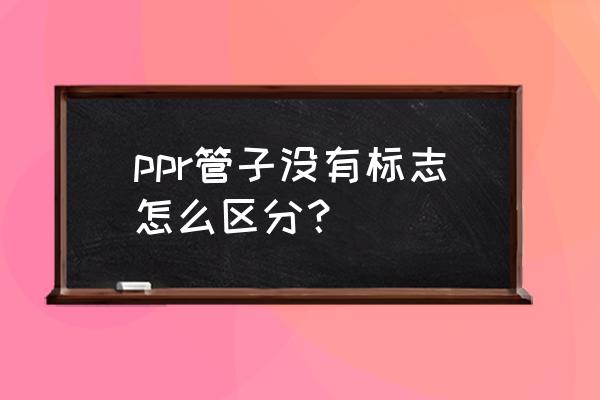 怎么判断ppr管材质量好不好 ppr管子没有标志怎么区分？