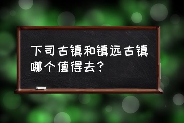 镇远周围好玩的地方推荐一下 下司古镇和镇远古镇哪个值得去？