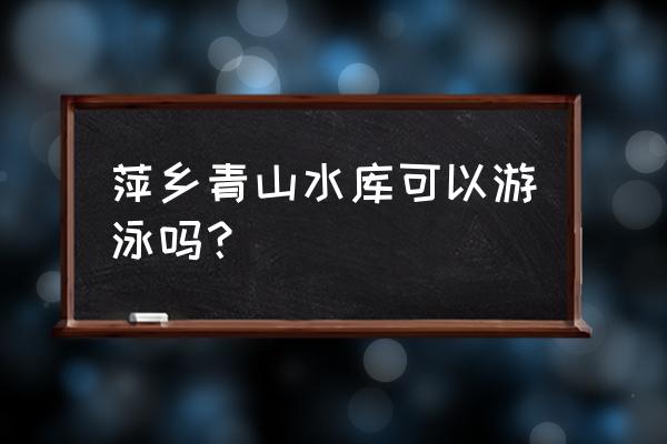 萍乡市适合带小孩去玩的地方 萍乡青山水库可以游泳吗？