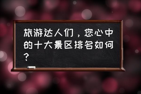 安徽旅游必去十大景点攻略大全 旅游达人们，您心中的十大景区排名如何？