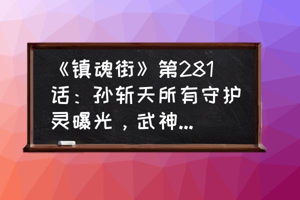 镇魂街群英殿战力排行榜 《镇魂街》第281话：孙斩天所有守护灵曝光，武神躯实力没上限，还可以抹杀天神？