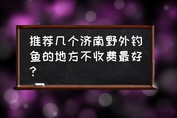 免费游玩的景点济南 推荐几个济南野外钓鱼的地方不收费最好？