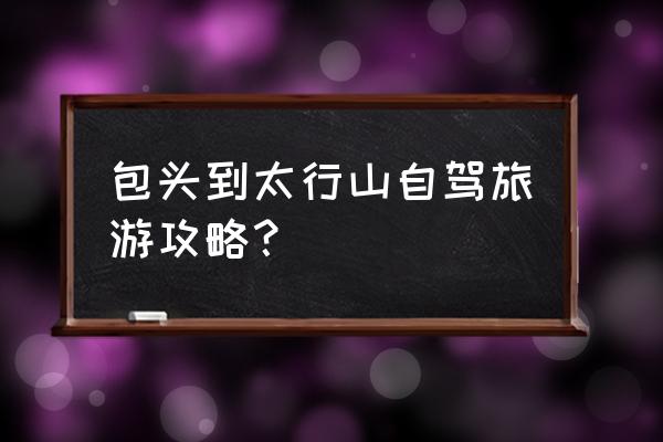 山西太行山自驾游最佳路线图高清 包头到太行山自驾旅游攻略？