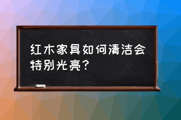 最全的红木家具保养秘诀 红木家具如何清洁会特别光亮？